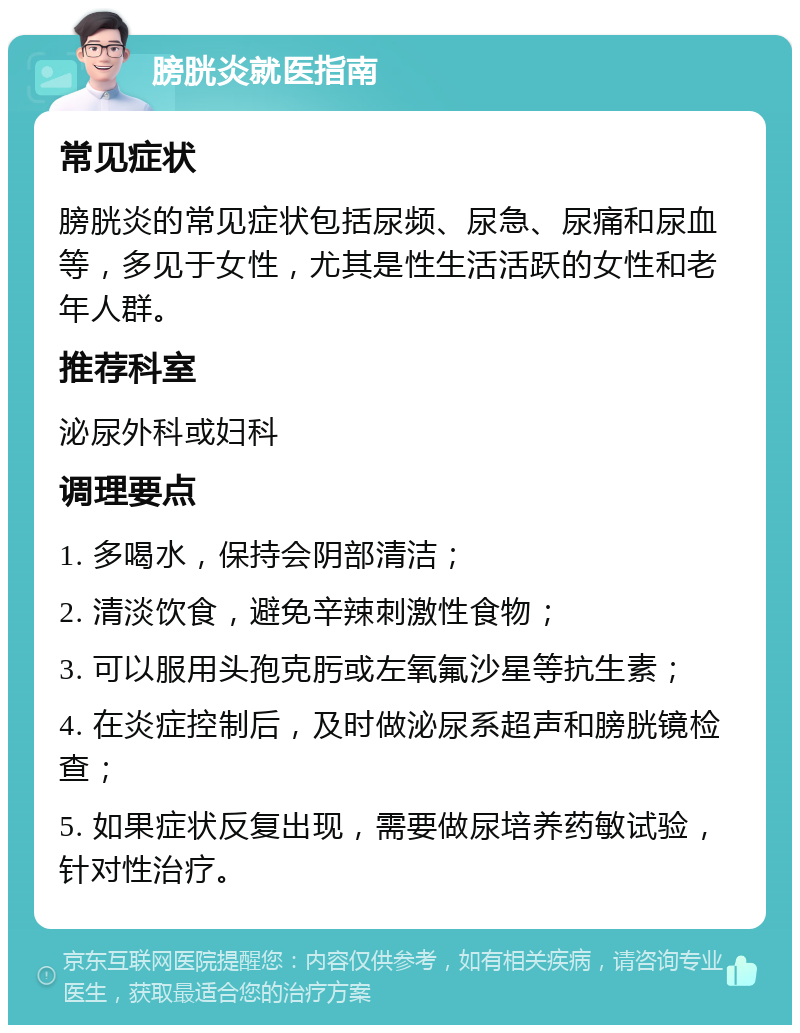 膀胱炎就医指南 常见症状 膀胱炎的常见症状包括尿频、尿急、尿痛和尿血等，多见于女性，尤其是性生活活跃的女性和老年人群。 推荐科室 泌尿外科或妇科 调理要点 1. 多喝水，保持会阴部清洁； 2. 清淡饮食，避免辛辣刺激性食物； 3. 可以服用头孢克肟或左氧氟沙星等抗生素； 4. 在炎症控制后，及时做泌尿系超声和膀胱镜检查； 5. 如果症状反复出现，需要做尿培养药敏试验，针对性治疗。