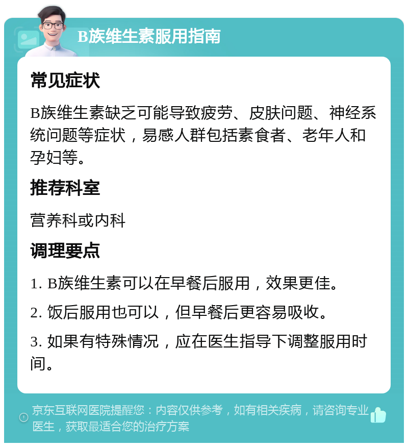 B族维生素服用指南 常见症状 B族维生素缺乏可能导致疲劳、皮肤问题、神经系统问题等症状，易感人群包括素食者、老年人和孕妇等。 推荐科室 营养科或内科 调理要点 1. B族维生素可以在早餐后服用，效果更佳。 2. 饭后服用也可以，但早餐后更容易吸收。 3. 如果有特殊情况，应在医生指导下调整服用时间。