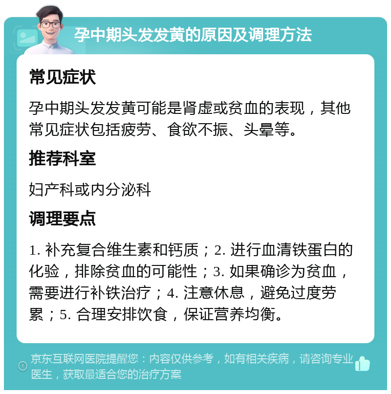 孕中期头发发黄的原因及调理方法 常见症状 孕中期头发发黄可能是肾虚或贫血的表现，其他常见症状包括疲劳、食欲不振、头晕等。 推荐科室 妇产科或内分泌科 调理要点 1. 补充复合维生素和钙质；2. 进行血清铁蛋白的化验，排除贫血的可能性；3. 如果确诊为贫血，需要进行补铁治疗；4. 注意休息，避免过度劳累；5. 合理安排饮食，保证营养均衡。