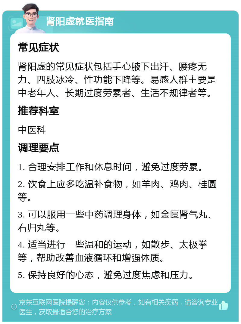 肾阳虚就医指南 常见症状 肾阳虚的常见症状包括手心腋下出汗、腰疼无力、四肢冰冷、性功能下降等。易感人群主要是中老年人、长期过度劳累者、生活不规律者等。 推荐科室 中医科 调理要点 1. 合理安排工作和休息时间，避免过度劳累。 2. 饮食上应多吃温补食物，如羊肉、鸡肉、桂圆等。 3. 可以服用一些中药调理身体，如金匮肾气丸、右归丸等。 4. 适当进行一些温和的运动，如散步、太极拳等，帮助改善血液循环和增强体质。 5. 保持良好的心态，避免过度焦虑和压力。