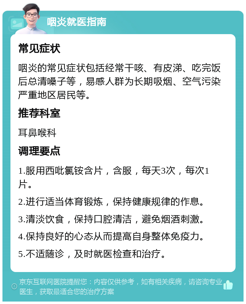 咽炎就医指南 常见症状 咽炎的常见症状包括经常干咳、有皮涕、吃完饭后总清嗓子等，易感人群为长期吸烟、空气污染严重地区居民等。 推荐科室 耳鼻喉科 调理要点 1.服用西吡氯铵含片，含服，每天3次，每次1片。 2.进行适当体育锻炼，保持健康规律的作息。 3.清淡饮食，保持口腔清洁，避免烟酒刺激。 4.保持良好的心态从而提高自身整体免疫力。 5.不适随诊，及时就医检查和治疗。