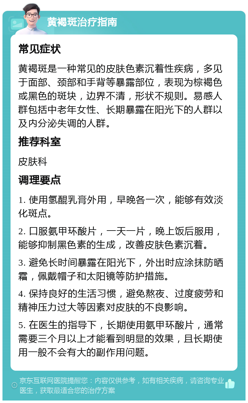 黄褐斑治疗指南 常见症状 黄褐斑是一种常见的皮肤色素沉着性疾病，多见于面部、颈部和手背等暴露部位，表现为棕褐色或黑色的斑块，边界不清，形状不规则。易感人群包括中老年女性、长期暴露在阳光下的人群以及内分泌失调的人群。 推荐科室 皮肤科 调理要点 1. 使用氢醌乳膏外用，早晚各一次，能够有效淡化斑点。 2. 口服氨甲环酸片，一天一片，晚上饭后服用，能够抑制黑色素的生成，改善皮肤色素沉着。 3. 避免长时间暴露在阳光下，外出时应涂抹防晒霜，佩戴帽子和太阳镜等防护措施。 4. 保持良好的生活习惯，避免熬夜、过度疲劳和精神压力过大等因素对皮肤的不良影响。 5. 在医生的指导下，长期使用氨甲环酸片，通常需要三个月以上才能看到明显的效果，且长期使用一般不会有大的副作用问题。