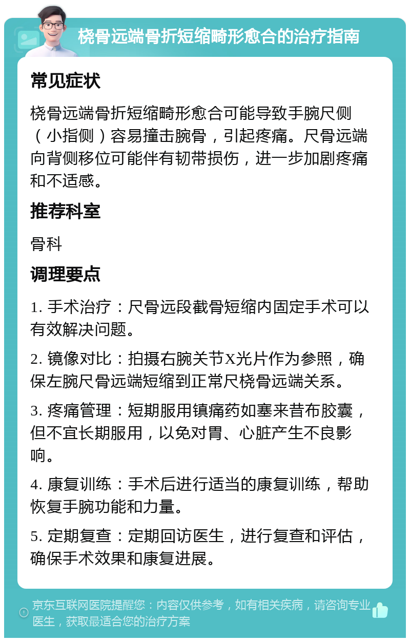 桡骨远端骨折短缩畸形愈合的治疗指南 常见症状 桡骨远端骨折短缩畸形愈合可能导致手腕尺侧（小指侧）容易撞击腕骨，引起疼痛。尺骨远端向背侧移位可能伴有韧带损伤，进一步加剧疼痛和不适感。 推荐科室 骨科 调理要点 1. 手术治疗：尺骨远段截骨短缩内固定手术可以有效解决问题。 2. 镜像对比：拍摄右腕关节X光片作为参照，确保左腕尺骨远端短缩到正常尺桡骨远端关系。 3. 疼痛管理：短期服用镇痛药如塞来昔布胶囊，但不宜长期服用，以免对胃、心脏产生不良影响。 4. 康复训练：手术后进行适当的康复训练，帮助恢复手腕功能和力量。 5. 定期复查：定期回访医生，进行复查和评估，确保手术效果和康复进展。