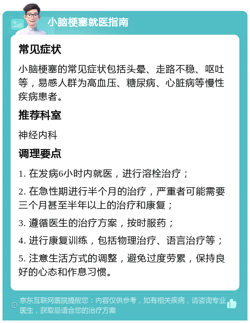 小脑梗塞就医指南 常见症状 小脑梗塞的常见症状包括头晕、走路不稳、呕吐等，易感人群为高血压、糖尿病、心脏病等慢性疾病患者。 推荐科室 神经内科 调理要点 1. 在发病6小时内就医，进行溶栓治疗； 2. 在急性期进行半个月的治疗，严重者可能需要三个月甚至半年以上的治疗和康复； 3. 遵循医生的治疗方案，按时服药； 4. 进行康复训练，包括物理治疗、语言治疗等； 5. 注意生活方式的调整，避免过度劳累，保持良好的心态和作息习惯。