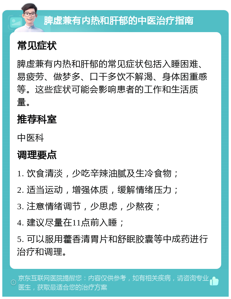 脾虚兼有内热和肝郁的中医治疗指南 常见症状 脾虚兼有内热和肝郁的常见症状包括入睡困难、易疲劳、做梦多、口干多饮不解渴、身体困重感等。这些症状可能会影响患者的工作和生活质量。 推荐科室 中医科 调理要点 1. 饮食清淡，少吃辛辣油腻及生冷食物； 2. 适当运动，增强体质，缓解情绪压力； 3. 注意情绪调节，少思虑，少熬夜； 4. 建议尽量在11点前入睡； 5. 可以服用藿香清胃片和舒眠胶囊等中成药进行治疗和调理。