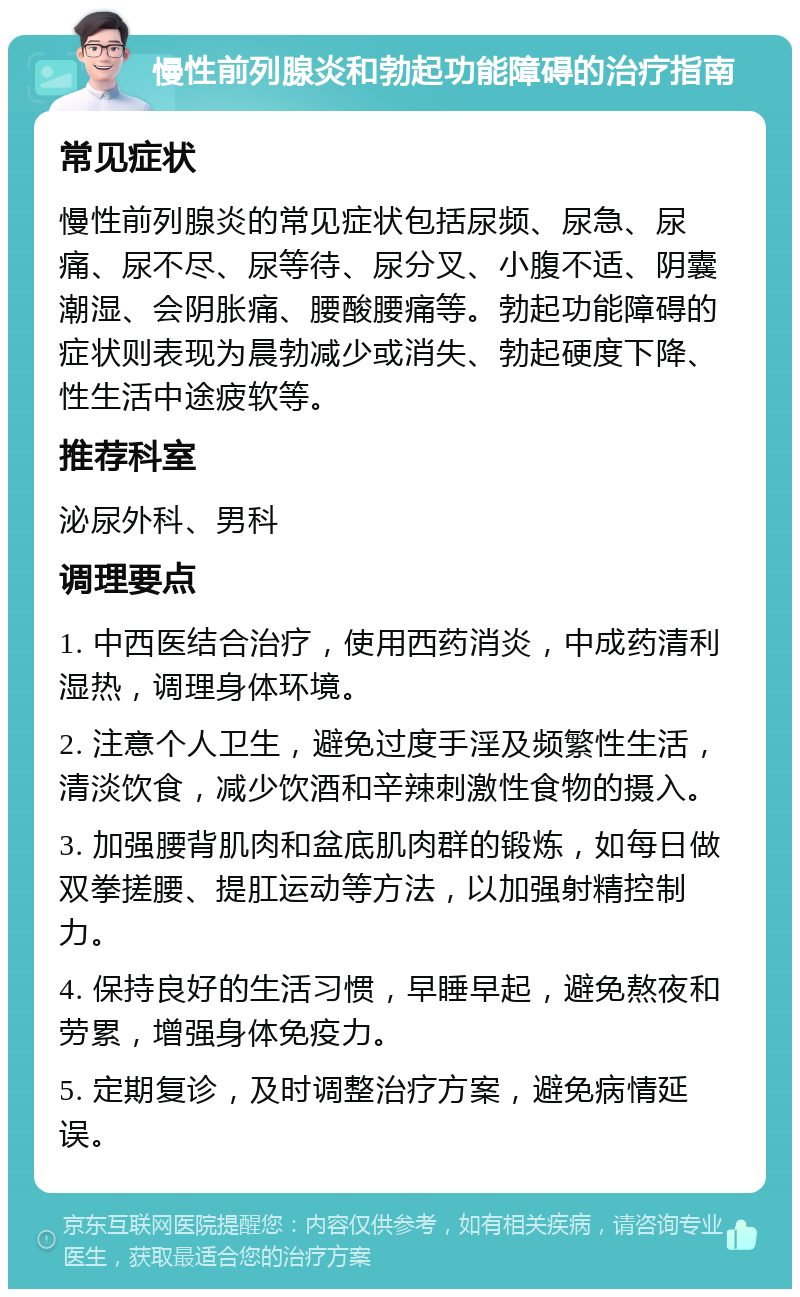 慢性前列腺炎和勃起功能障碍的治疗指南 常见症状 慢性前列腺炎的常见症状包括尿频、尿急、尿痛、尿不尽、尿等待、尿分叉、小腹不适、阴囊潮湿、会阴胀痛、腰酸腰痛等。勃起功能障碍的症状则表现为晨勃减少或消失、勃起硬度下降、性生活中途疲软等。 推荐科室 泌尿外科、男科 调理要点 1. 中西医结合治疗，使用西药消炎，中成药清利湿热，调理身体环境。 2. 注意个人卫生，避免过度手淫及频繁性生活，清淡饮食，减少饮酒和辛辣刺激性食物的摄入。 3. 加强腰背肌肉和盆底肌肉群的锻炼，如每日做双拳搓腰、提肛运动等方法，以加强射精控制力。 4. 保持良好的生活习惯，早睡早起，避免熬夜和劳累，增强身体免疫力。 5. 定期复诊，及时调整治疗方案，避免病情延误。