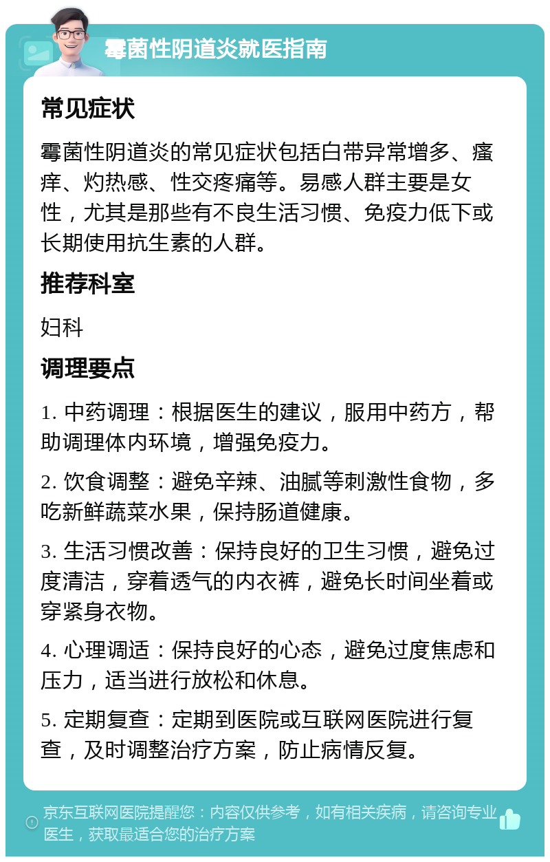 霉菌性阴道炎就医指南 常见症状 霉菌性阴道炎的常见症状包括白带异常增多、瘙痒、灼热感、性交疼痛等。易感人群主要是女性，尤其是那些有不良生活习惯、免疫力低下或长期使用抗生素的人群。 推荐科室 妇科 调理要点 1. 中药调理：根据医生的建议，服用中药方，帮助调理体内环境，增强免疫力。 2. 饮食调整：避免辛辣、油腻等刺激性食物，多吃新鲜蔬菜水果，保持肠道健康。 3. 生活习惯改善：保持良好的卫生习惯，避免过度清洁，穿着透气的内衣裤，避免长时间坐着或穿紧身衣物。 4. 心理调适：保持良好的心态，避免过度焦虑和压力，适当进行放松和休息。 5. 定期复查：定期到医院或互联网医院进行复查，及时调整治疗方案，防止病情反复。