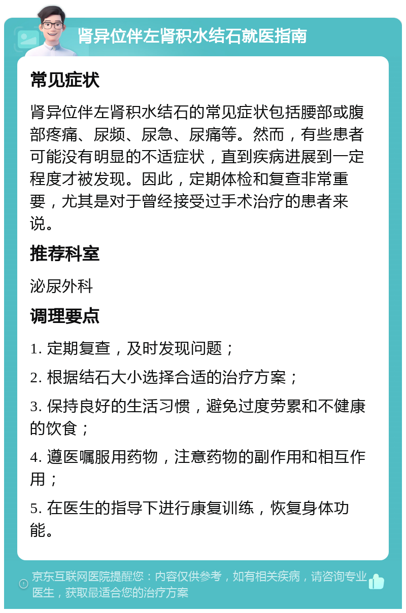 肾异位伴左肾积水结石就医指南 常见症状 肾异位伴左肾积水结石的常见症状包括腰部或腹部疼痛、尿频、尿急、尿痛等。然而，有些患者可能没有明显的不适症状，直到疾病进展到一定程度才被发现。因此，定期体检和复查非常重要，尤其是对于曾经接受过手术治疗的患者来说。 推荐科室 泌尿外科 调理要点 1. 定期复查，及时发现问题； 2. 根据结石大小选择合适的治疗方案； 3. 保持良好的生活习惯，避免过度劳累和不健康的饮食； 4. 遵医嘱服用药物，注意药物的副作用和相互作用； 5. 在医生的指导下进行康复训练，恢复身体功能。