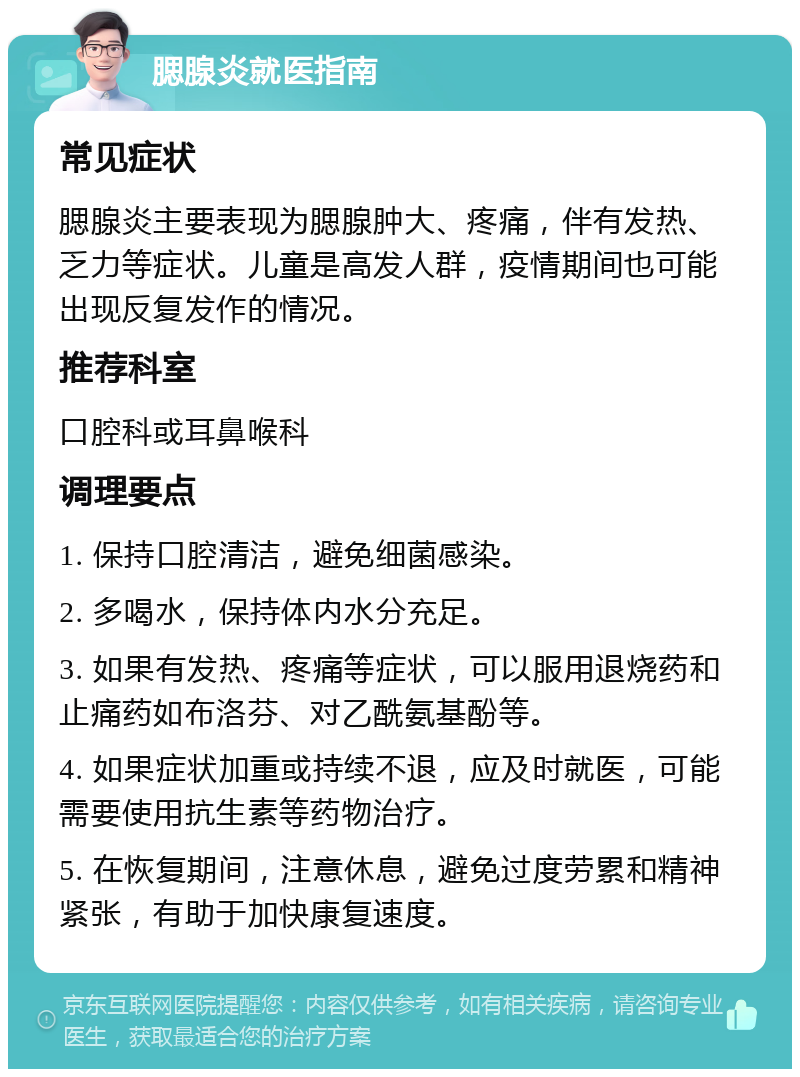 腮腺炎就医指南 常见症状 腮腺炎主要表现为腮腺肿大、疼痛，伴有发热、乏力等症状。儿童是高发人群，疫情期间也可能出现反复发作的情况。 推荐科室 口腔科或耳鼻喉科 调理要点 1. 保持口腔清洁，避免细菌感染。 2. 多喝水，保持体内水分充足。 3. 如果有发热、疼痛等症状，可以服用退烧药和止痛药如布洛芬、对乙酰氨基酚等。 4. 如果症状加重或持续不退，应及时就医，可能需要使用抗生素等药物治疗。 5. 在恢复期间，注意休息，避免过度劳累和精神紧张，有助于加快康复速度。