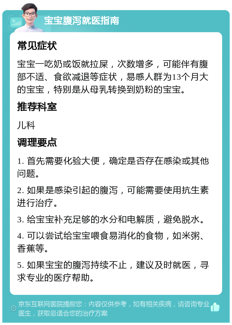 宝宝腹泻就医指南 常见症状 宝宝一吃奶或饭就拉屎，次数增多，可能伴有腹部不适、食欲减退等症状，易感人群为13个月大的宝宝，特别是从母乳转换到奶粉的宝宝。 推荐科室 儿科 调理要点 1. 首先需要化验大便，确定是否存在感染或其他问题。 2. 如果是感染引起的腹泻，可能需要使用抗生素进行治疗。 3. 给宝宝补充足够的水分和电解质，避免脱水。 4. 可以尝试给宝宝喂食易消化的食物，如米粥、香蕉等。 5. 如果宝宝的腹泻持续不止，建议及时就医，寻求专业的医疗帮助。