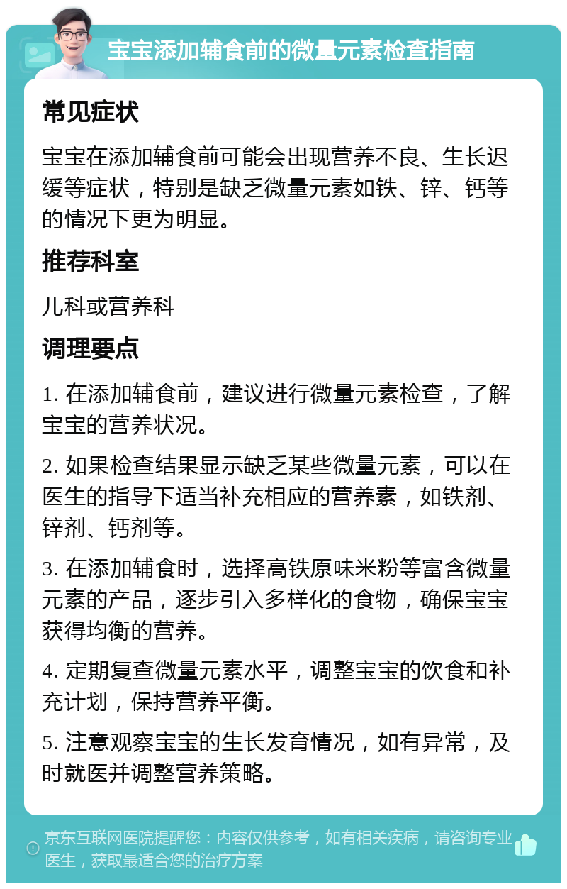 宝宝添加辅食前的微量元素检查指南 常见症状 宝宝在添加辅食前可能会出现营养不良、生长迟缓等症状，特别是缺乏微量元素如铁、锌、钙等的情况下更为明显。 推荐科室 儿科或营养科 调理要点 1. 在添加辅食前，建议进行微量元素检查，了解宝宝的营养状况。 2. 如果检查结果显示缺乏某些微量元素，可以在医生的指导下适当补充相应的营养素，如铁剂、锌剂、钙剂等。 3. 在添加辅食时，选择高铁原味米粉等富含微量元素的产品，逐步引入多样化的食物，确保宝宝获得均衡的营养。 4. 定期复查微量元素水平，调整宝宝的饮食和补充计划，保持营养平衡。 5. 注意观察宝宝的生长发育情况，如有异常，及时就医并调整营养策略。