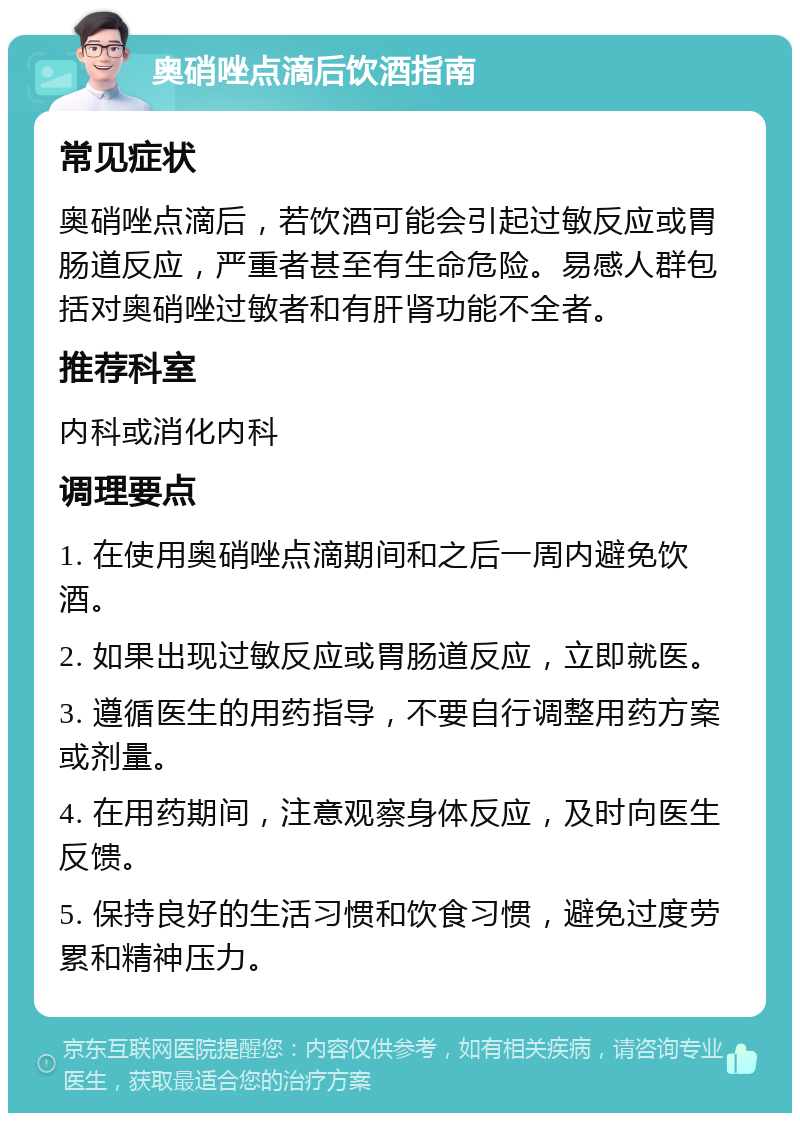 奥硝唑点滴后饮酒指南 常见症状 奥硝唑点滴后，若饮酒可能会引起过敏反应或胃肠道反应，严重者甚至有生命危险。易感人群包括对奥硝唑过敏者和有肝肾功能不全者。 推荐科室 内科或消化内科 调理要点 1. 在使用奥硝唑点滴期间和之后一周内避免饮酒。 2. 如果出现过敏反应或胃肠道反应，立即就医。 3. 遵循医生的用药指导，不要自行调整用药方案或剂量。 4. 在用药期间，注意观察身体反应，及时向医生反馈。 5. 保持良好的生活习惯和饮食习惯，避免过度劳累和精神压力。