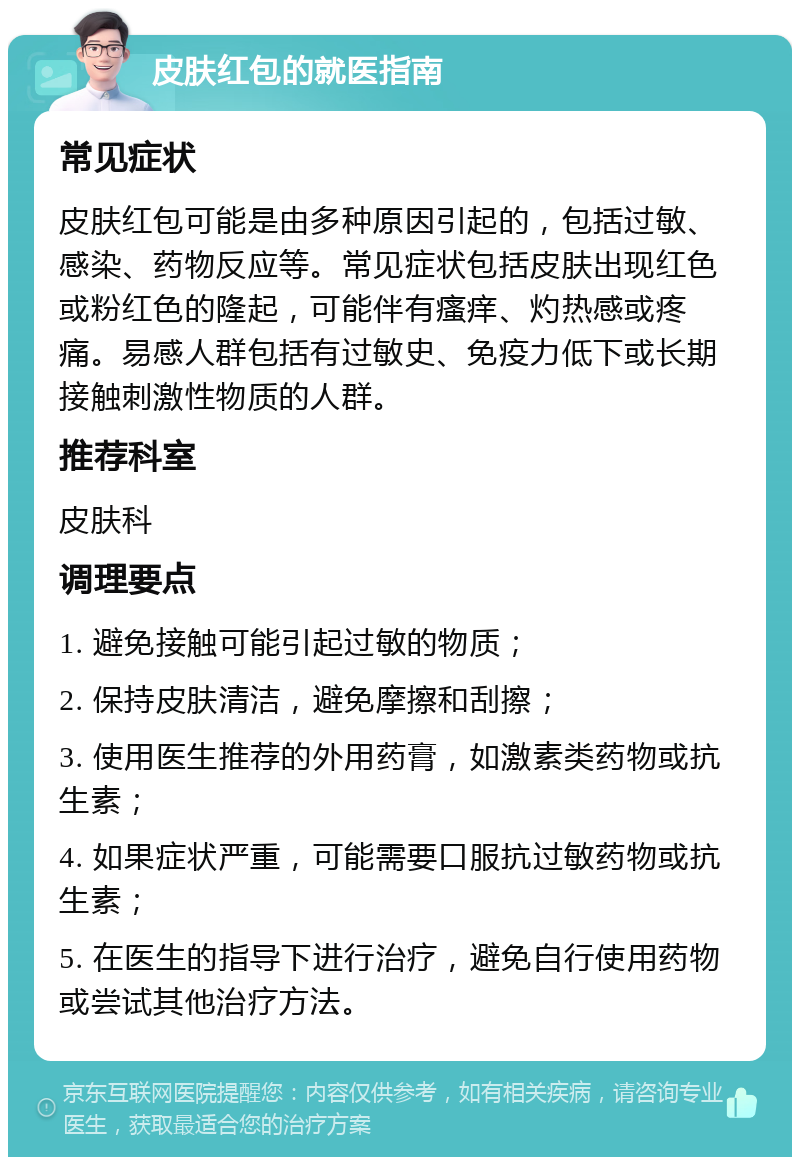 皮肤红包的就医指南 常见症状 皮肤红包可能是由多种原因引起的，包括过敏、感染、药物反应等。常见症状包括皮肤出现红色或粉红色的隆起，可能伴有瘙痒、灼热感或疼痛。易感人群包括有过敏史、免疫力低下或长期接触刺激性物质的人群。 推荐科室 皮肤科 调理要点 1. 避免接触可能引起过敏的物质； 2. 保持皮肤清洁，避免摩擦和刮擦； 3. 使用医生推荐的外用药膏，如激素类药物或抗生素； 4. 如果症状严重，可能需要口服抗过敏药物或抗生素； 5. 在医生的指导下进行治疗，避免自行使用药物或尝试其他治疗方法。