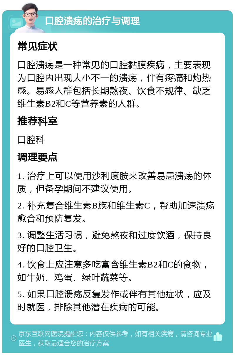 口腔溃疡的治疗与调理 常见症状 口腔溃疡是一种常见的口腔黏膜疾病，主要表现为口腔内出现大小不一的溃疡，伴有疼痛和灼热感。易感人群包括长期熬夜、饮食不规律、缺乏维生素B2和C等营养素的人群。 推荐科室 口腔科 调理要点 1. 治疗上可以使用沙利度胺来改善易患溃疡的体质，但备孕期间不建议使用。 2. 补充复合维生素B族和维生素C，帮助加速溃疡愈合和预防复发。 3. 调整生活习惯，避免熬夜和过度饮酒，保持良好的口腔卫生。 4. 饮食上应注意多吃富含维生素B2和C的食物，如牛奶、鸡蛋、绿叶蔬菜等。 5. 如果口腔溃疡反复发作或伴有其他症状，应及时就医，排除其他潜在疾病的可能。