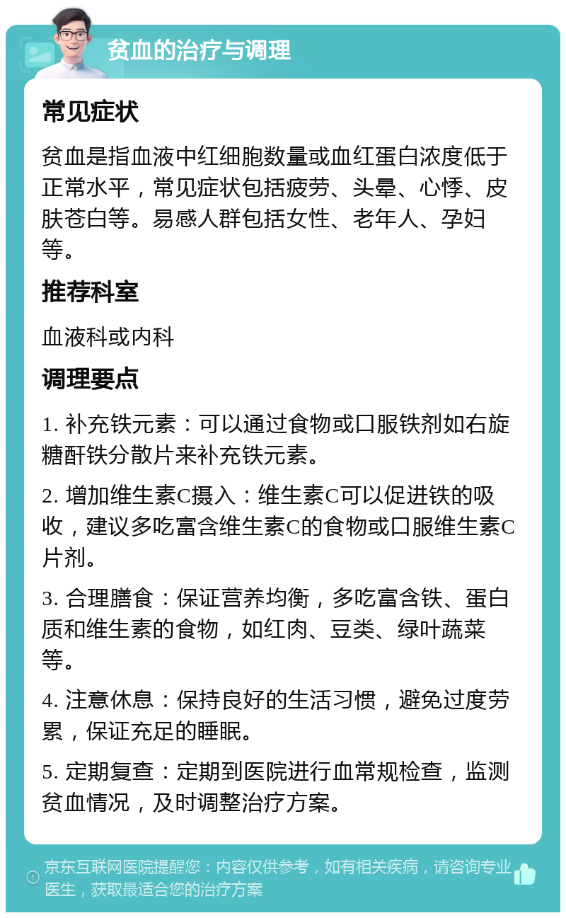 贫血的治疗与调理 常见症状 贫血是指血液中红细胞数量或血红蛋白浓度低于正常水平，常见症状包括疲劳、头晕、心悸、皮肤苍白等。易感人群包括女性、老年人、孕妇等。 推荐科室 血液科或内科 调理要点 1. 补充铁元素：可以通过食物或口服铁剂如右旋糖酐铁分散片来补充铁元素。 2. 增加维生素C摄入：维生素C可以促进铁的吸收，建议多吃富含维生素C的食物或口服维生素C片剂。 3. 合理膳食：保证营养均衡，多吃富含铁、蛋白质和维生素的食物，如红肉、豆类、绿叶蔬菜等。 4. 注意休息：保持良好的生活习惯，避免过度劳累，保证充足的睡眠。 5. 定期复查：定期到医院进行血常规检查，监测贫血情况，及时调整治疗方案。