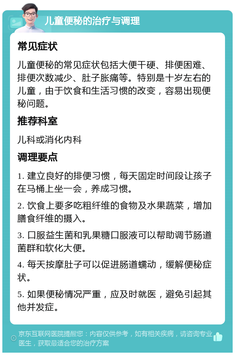 儿童便秘的治疗与调理 常见症状 儿童便秘的常见症状包括大便干硬、排便困难、排便次数减少、肚子胀痛等。特别是十岁左右的儿童，由于饮食和生活习惯的改变，容易出现便秘问题。 推荐科室 儿科或消化内科 调理要点 1. 建立良好的排便习惯，每天固定时间段让孩子在马桶上坐一会，养成习惯。 2. 饮食上要多吃粗纤维的食物及水果蔬菜，增加膳食纤维的摄入。 3. 口服益生菌和乳果糖口服液可以帮助调节肠道菌群和软化大便。 4. 每天按摩肚子可以促进肠道蠕动，缓解便秘症状。 5. 如果便秘情况严重，应及时就医，避免引起其他并发症。