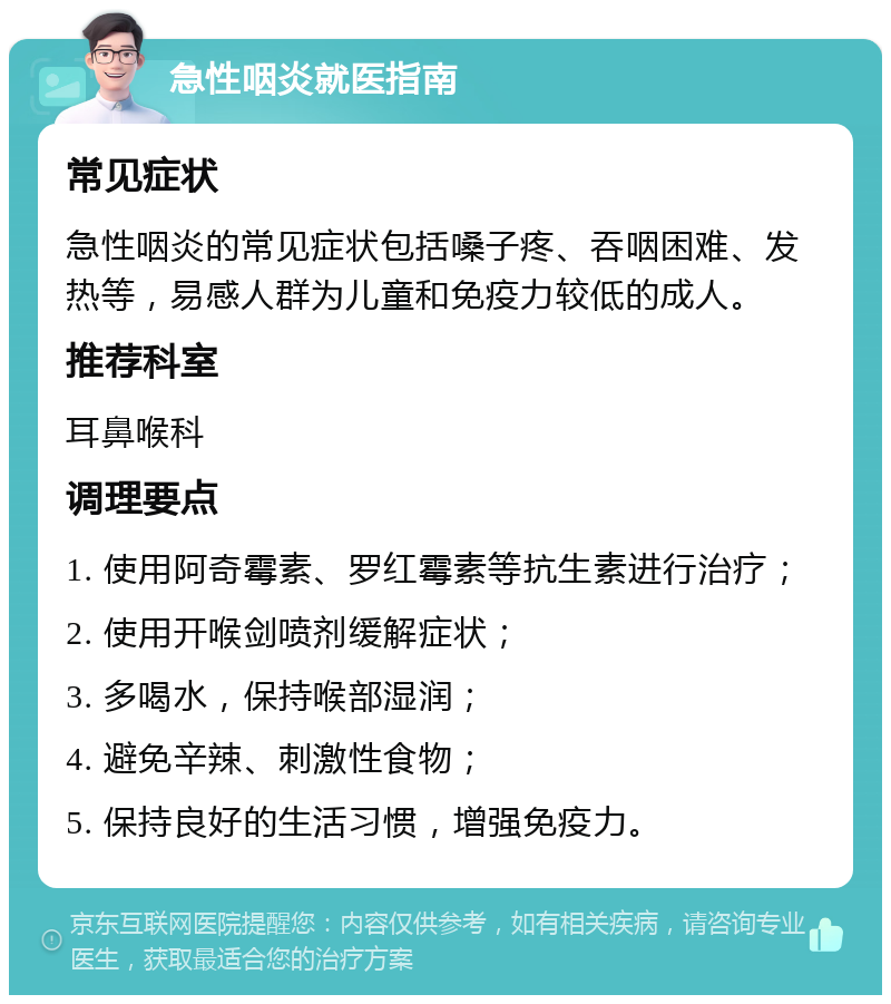 急性咽炎就医指南 常见症状 急性咽炎的常见症状包括嗓子疼、吞咽困难、发热等，易感人群为儿童和免疫力较低的成人。 推荐科室 耳鼻喉科 调理要点 1. 使用阿奇霉素、罗红霉素等抗生素进行治疗； 2. 使用开喉剑喷剂缓解症状； 3. 多喝水，保持喉部湿润； 4. 避免辛辣、刺激性食物； 5. 保持良好的生活习惯，增强免疫力。