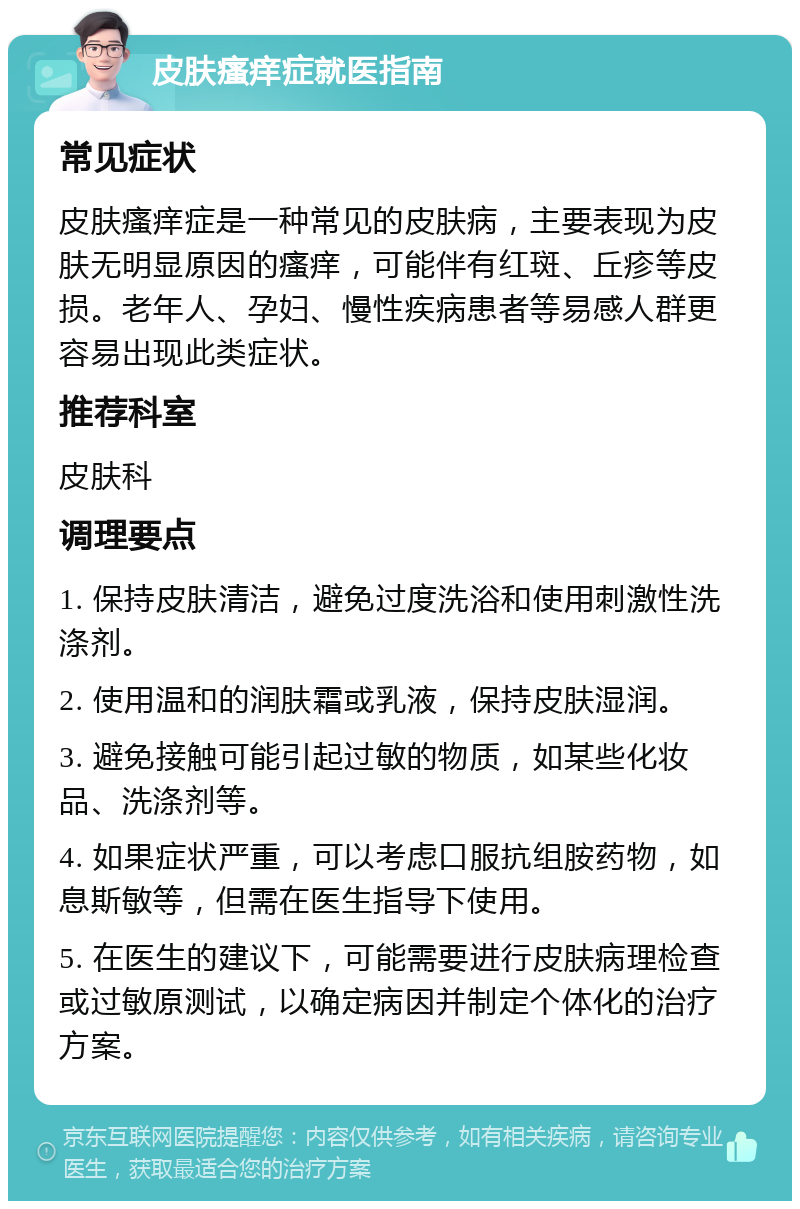 皮肤瘙痒症就医指南 常见症状 皮肤瘙痒症是一种常见的皮肤病，主要表现为皮肤无明显原因的瘙痒，可能伴有红斑、丘疹等皮损。老年人、孕妇、慢性疾病患者等易感人群更容易出现此类症状。 推荐科室 皮肤科 调理要点 1. 保持皮肤清洁，避免过度洗浴和使用刺激性洗涤剂。 2. 使用温和的润肤霜或乳液，保持皮肤湿润。 3. 避免接触可能引起过敏的物质，如某些化妆品、洗涤剂等。 4. 如果症状严重，可以考虑口服抗组胺药物，如息斯敏等，但需在医生指导下使用。 5. 在医生的建议下，可能需要进行皮肤病理检查或过敏原测试，以确定病因并制定个体化的治疗方案。