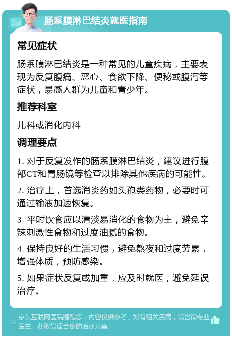 肠系膜淋巴结炎就医指南 常见症状 肠系膜淋巴结炎是一种常见的儿童疾病，主要表现为反复腹痛、恶心、食欲下降、便秘或腹泻等症状，易感人群为儿童和青少年。 推荐科室 儿科或消化内科 调理要点 1. 对于反复发作的肠系膜淋巴结炎，建议进行腹部CT和胃肠镜等检查以排除其他疾病的可能性。 2. 治疗上，首选消炎药如头孢类药物，必要时可通过输液加速恢复。 3. 平时饮食应以清淡易消化的食物为主，避免辛辣刺激性食物和过度油腻的食物。 4. 保持良好的生活习惯，避免熬夜和过度劳累，增强体质，预防感染。 5. 如果症状反复或加重，应及时就医，避免延误治疗。