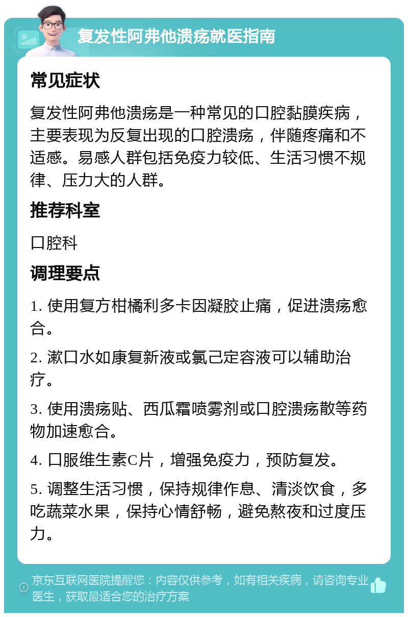 复发性阿弗他溃疡就医指南 常见症状 复发性阿弗他溃疡是一种常见的口腔黏膜疾病，主要表现为反复出现的口腔溃疡，伴随疼痛和不适感。易感人群包括免疫力较低、生活习惯不规律、压力大的人群。 推荐科室 口腔科 调理要点 1. 使用复方柑橘利多卡因凝胶止痛，促进溃疡愈合。 2. 漱口水如康复新液或氯己定容液可以辅助治疗。 3. 使用溃疡贴、西瓜霜喷雾剂或口腔溃疡散等药物加速愈合。 4. 口服维生素C片，增强免疫力，预防复发。 5. 调整生活习惯，保持规律作息、清淡饮食，多吃蔬菜水果，保持心情舒畅，避免熬夜和过度压力。