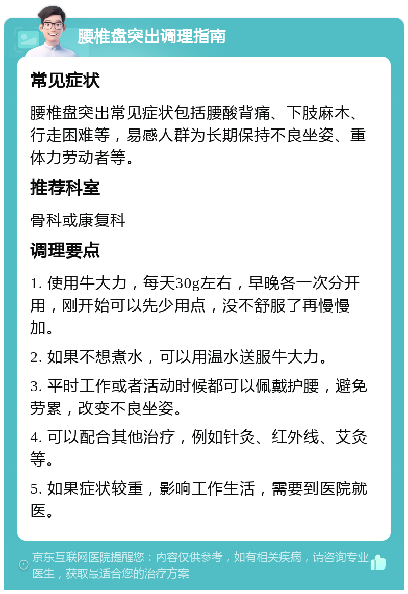 腰椎盘突出调理指南 常见症状 腰椎盘突出常见症状包括腰酸背痛、下肢麻木、行走困难等，易感人群为长期保持不良坐姿、重体力劳动者等。 推荐科室 骨科或康复科 调理要点 1. 使用牛大力，每天30g左右，早晚各一次分开用，刚开始可以先少用点，没不舒服了再慢慢加。 2. 如果不想煮水，可以用温水送服牛大力。 3. 平时工作或者活动时候都可以佩戴护腰，避免劳累，改变不良坐姿。 4. 可以配合其他治疗，例如针灸、红外线、艾灸等。 5. 如果症状较重，影响工作生活，需要到医院就医。