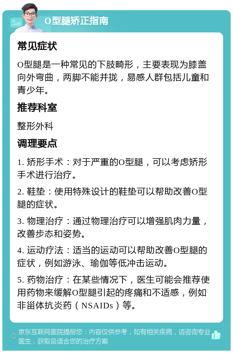 O型腿矫正指南 常见症状 O型腿是一种常见的下肢畸形，主要表现为膝盖向外弯曲，两脚不能并拢，易感人群包括儿童和青少年。 推荐科室 整形外科 调理要点 1. 矫形手术：对于严重的O型腿，可以考虑矫形手术进行治疗。 2. 鞋垫：使用特殊设计的鞋垫可以帮助改善O型腿的症状。 3. 物理治疗：通过物理治疗可以增强肌肉力量，改善步态和姿势。 4. 运动疗法：适当的运动可以帮助改善O型腿的症状，例如游泳、瑜伽等低冲击运动。 5. 药物治疗：在某些情况下，医生可能会推荐使用药物来缓解O型腿引起的疼痛和不适感，例如非甾体抗炎药（NSAIDs）等。