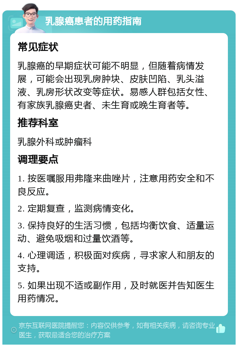 乳腺癌患者的用药指南 常见症状 乳腺癌的早期症状可能不明显，但随着病情发展，可能会出现乳房肿块、皮肤凹陷、乳头溢液、乳房形状改变等症状。易感人群包括女性、有家族乳腺癌史者、未生育或晚生育者等。 推荐科室 乳腺外科或肿瘤科 调理要点 1. 按医嘱服用弗隆来曲唑片，注意用药安全和不良反应。 2. 定期复查，监测病情变化。 3. 保持良好的生活习惯，包括均衡饮食、适量运动、避免吸烟和过量饮酒等。 4. 心理调适，积极面对疾病，寻求家人和朋友的支持。 5. 如果出现不适或副作用，及时就医并告知医生用药情况。