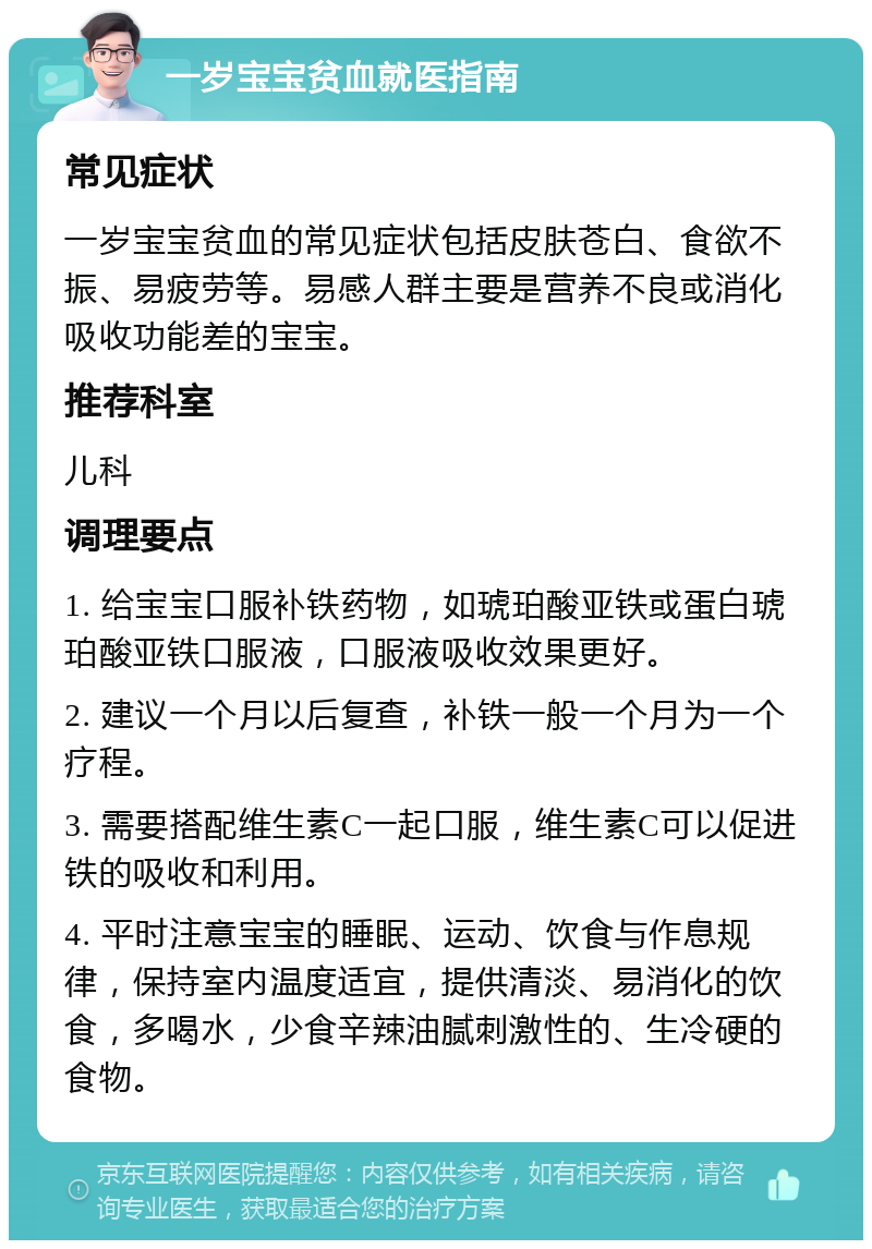 一岁宝宝贫血就医指南 常见症状 一岁宝宝贫血的常见症状包括皮肤苍白、食欲不振、易疲劳等。易感人群主要是营养不良或消化吸收功能差的宝宝。 推荐科室 儿科 调理要点 1. 给宝宝口服补铁药物，如琥珀酸亚铁或蛋白琥珀酸亚铁口服液，口服液吸收效果更好。 2. 建议一个月以后复查，补铁一般一个月为一个疗程。 3. 需要搭配维生素C一起口服，维生素C可以促进铁的吸收和利用。 4. 平时注意宝宝的睡眠、运动、饮食与作息规律，保持室内温度适宜，提供清淡、易消化的饮食，多喝水，少食辛辣油腻刺激性的、生冷硬的食物。