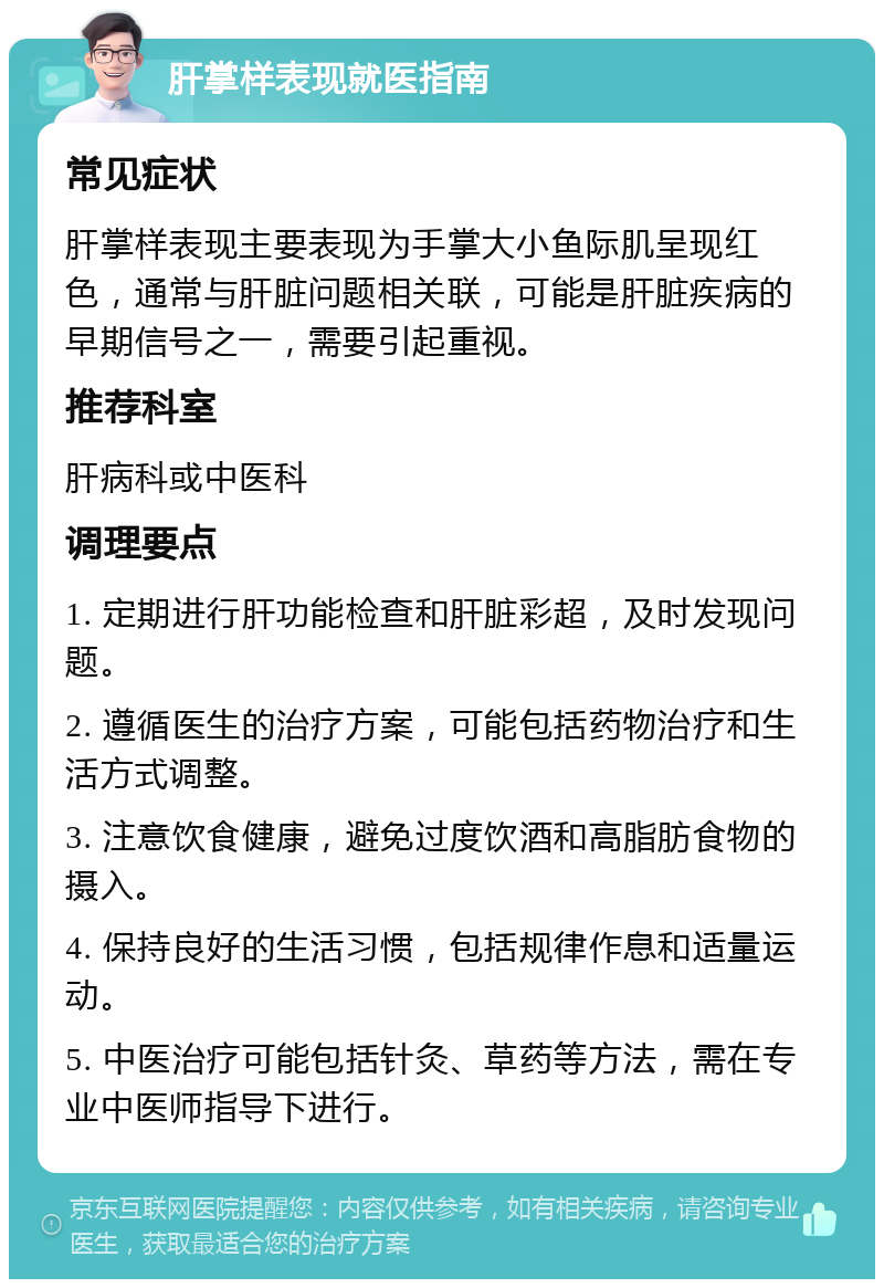 肝掌样表现就医指南 常见症状 肝掌样表现主要表现为手掌大小鱼际肌呈现红色，通常与肝脏问题相关联，可能是肝脏疾病的早期信号之一，需要引起重视。 推荐科室 肝病科或中医科 调理要点 1. 定期进行肝功能检查和肝脏彩超，及时发现问题。 2. 遵循医生的治疗方案，可能包括药物治疗和生活方式调整。 3. 注意饮食健康，避免过度饮酒和高脂肪食物的摄入。 4. 保持良好的生活习惯，包括规律作息和适量运动。 5. 中医治疗可能包括针灸、草药等方法，需在专业中医师指导下进行。