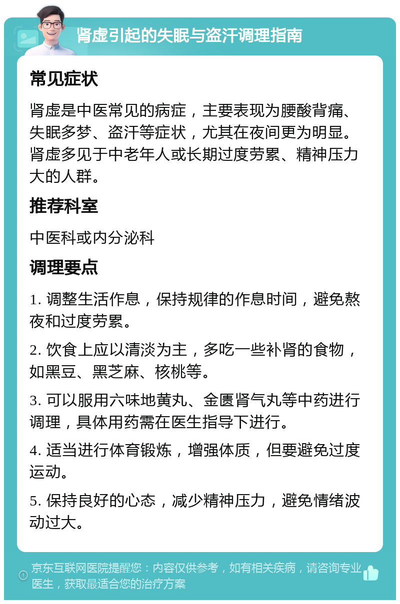 肾虚引起的失眠与盗汗调理指南 常见症状 肾虚是中医常见的病症，主要表现为腰酸背痛、失眠多梦、盗汗等症状，尤其在夜间更为明显。肾虚多见于中老年人或长期过度劳累、精神压力大的人群。 推荐科室 中医科或内分泌科 调理要点 1. 调整生活作息，保持规律的作息时间，避免熬夜和过度劳累。 2. 饮食上应以清淡为主，多吃一些补肾的食物，如黑豆、黑芝麻、核桃等。 3. 可以服用六味地黄丸、金匮肾气丸等中药进行调理，具体用药需在医生指导下进行。 4. 适当进行体育锻炼，增强体质，但要避免过度运动。 5. 保持良好的心态，减少精神压力，避免情绪波动过大。