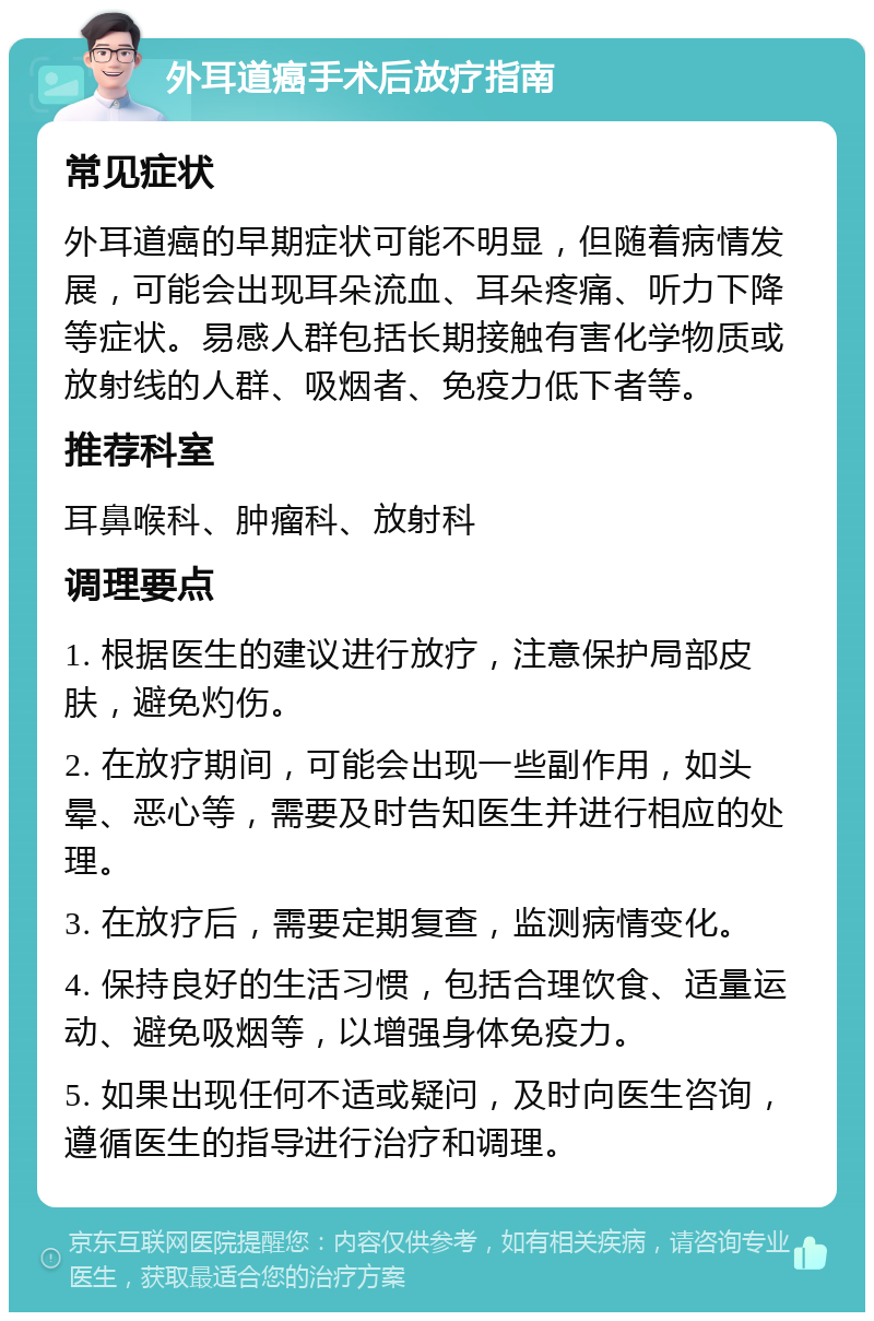 外耳道癌手术后放疗指南 常见症状 外耳道癌的早期症状可能不明显，但随着病情发展，可能会出现耳朵流血、耳朵疼痛、听力下降等症状。易感人群包括长期接触有害化学物质或放射线的人群、吸烟者、免疫力低下者等。 推荐科室 耳鼻喉科、肿瘤科、放射科 调理要点 1. 根据医生的建议进行放疗，注意保护局部皮肤，避免灼伤。 2. 在放疗期间，可能会出现一些副作用，如头晕、恶心等，需要及时告知医生并进行相应的处理。 3. 在放疗后，需要定期复查，监测病情变化。 4. 保持良好的生活习惯，包括合理饮食、适量运动、避免吸烟等，以增强身体免疫力。 5. 如果出现任何不适或疑问，及时向医生咨询，遵循医生的指导进行治疗和调理。