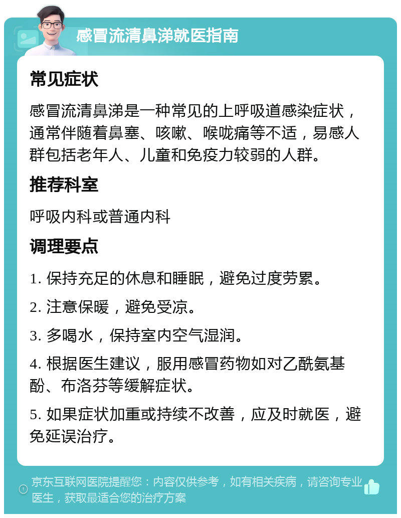 感冒流清鼻涕就医指南 常见症状 感冒流清鼻涕是一种常见的上呼吸道感染症状，通常伴随着鼻塞、咳嗽、喉咙痛等不适，易感人群包括老年人、儿童和免疫力较弱的人群。 推荐科室 呼吸内科或普通内科 调理要点 1. 保持充足的休息和睡眠，避免过度劳累。 2. 注意保暖，避免受凉。 3. 多喝水，保持室内空气湿润。 4. 根据医生建议，服用感冒药物如对乙酰氨基酚、布洛芬等缓解症状。 5. 如果症状加重或持续不改善，应及时就医，避免延误治疗。