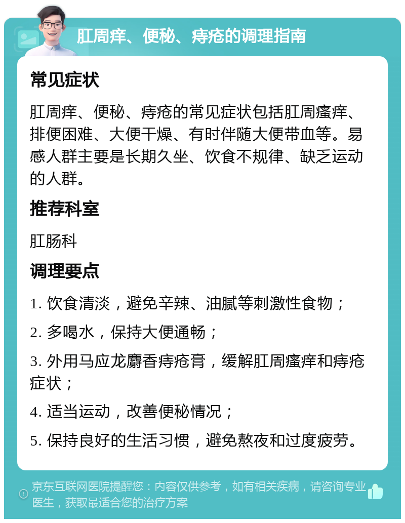 肛周痒、便秘、痔疮的调理指南 常见症状 肛周痒、便秘、痔疮的常见症状包括肛周瘙痒、排便困难、大便干燥、有时伴随大便带血等。易感人群主要是长期久坐、饮食不规律、缺乏运动的人群。 推荐科室 肛肠科 调理要点 1. 饮食清淡，避免辛辣、油腻等刺激性食物； 2. 多喝水，保持大便通畅； 3. 外用马应龙麝香痔疮膏，缓解肛周瘙痒和痔疮症状； 4. 适当运动，改善便秘情况； 5. 保持良好的生活习惯，避免熬夜和过度疲劳。