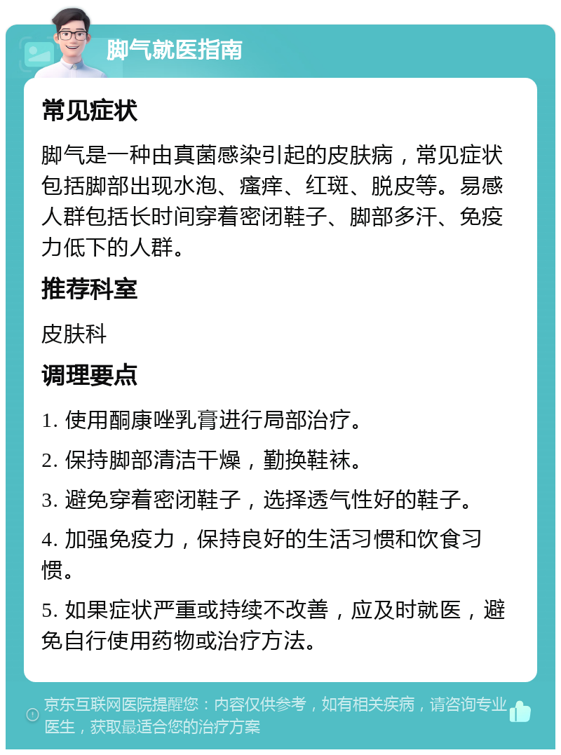 脚气就医指南 常见症状 脚气是一种由真菌感染引起的皮肤病，常见症状包括脚部出现水泡、瘙痒、红斑、脱皮等。易感人群包括长时间穿着密闭鞋子、脚部多汗、免疫力低下的人群。 推荐科室 皮肤科 调理要点 1. 使用酮康唑乳膏进行局部治疗。 2. 保持脚部清洁干燥，勤换鞋袜。 3. 避免穿着密闭鞋子，选择透气性好的鞋子。 4. 加强免疫力，保持良好的生活习惯和饮食习惯。 5. 如果症状严重或持续不改善，应及时就医，避免自行使用药物或治疗方法。