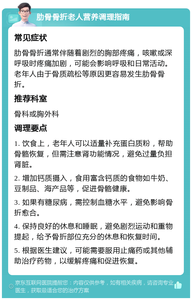 肋骨骨折老人营养调理指南 常见症状 肋骨骨折通常伴随着剧烈的胸部疼痛，咳嗽或深呼吸时疼痛加剧，可能会影响呼吸和日常活动。老年人由于骨质疏松等原因更容易发生肋骨骨折。 推荐科室 骨科或胸外科 调理要点 1. 饮食上，老年人可以适量补充蛋白质粉，帮助骨骼恢复，但需注意肾功能情况，避免过量负担肾脏。 2. 增加钙质摄入，食用富含钙质的食物如牛奶、豆制品、海产品等，促进骨骼健康。 3. 如果有糖尿病，需控制血糖水平，避免影响骨折愈合。 4. 保持良好的休息和睡眠，避免剧烈运动和重物提起，给予骨折部位充分的休息和恢复时间。 5. 根据医生建议，可能需要服用止痛药或其他辅助治疗药物，以缓解疼痛和促进恢复。