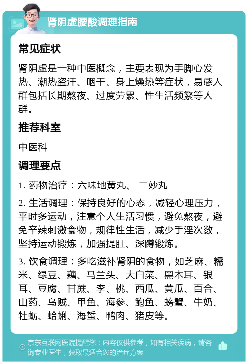 肾阴虚腰酸调理指南 常见症状 肾阴虚是一种中医概念，主要表现为手脚心发热、潮热盗汗、咽干、身上燥热等症状，易感人群包括长期熬夜、过度劳累、性生活频繁等人群。 推荐科室 中医科 调理要点 1. 药物治疗：六味地黄丸、 二妙丸 2. 生活调理：保持良好的心态，减轻心理压力，平时多运动，注意个人生活习惯，避免熬夜，避免辛辣刺激食物，规律性生活，减少手淫次数，坚持运动锻炼，加强提肛、深蹲锻炼。 3. 饮食调理：多吃滋补肾阴的食物，如芝麻、糯米、绿豆、藕、马兰头、大白菜、黑木耳、银耳、豆腐、甘蔗、李、桃、西瓜、黄瓜、百合、山药、乌贼、甲鱼、海参、鲍鱼、螃蟹、牛奶、牡蛎、蛤蜊、海蜇、鸭肉、猪皮等。