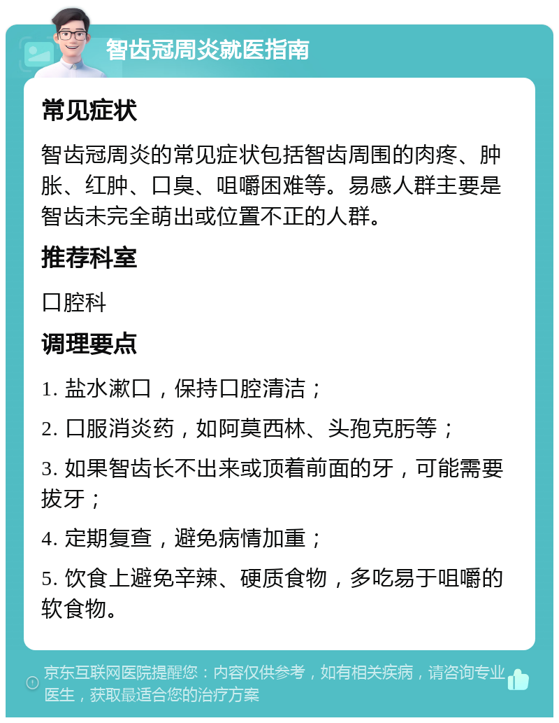 智齿冠周炎就医指南 常见症状 智齿冠周炎的常见症状包括智齿周围的肉疼、肿胀、红肿、口臭、咀嚼困难等。易感人群主要是智齿未完全萌出或位置不正的人群。 推荐科室 口腔科 调理要点 1. 盐水漱口，保持口腔清洁； 2. 口服消炎药，如阿莫西林、头孢克肟等； 3. 如果智齿长不出来或顶着前面的牙，可能需要拔牙； 4. 定期复查，避免病情加重； 5. 饮食上避免辛辣、硬质食物，多吃易于咀嚼的软食物。