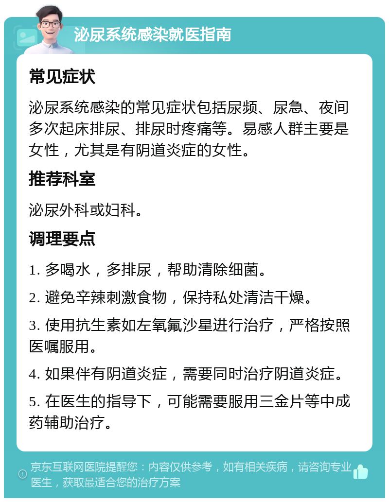 泌尿系统感染就医指南 常见症状 泌尿系统感染的常见症状包括尿频、尿急、夜间多次起床排尿、排尿时疼痛等。易感人群主要是女性，尤其是有阴道炎症的女性。 推荐科室 泌尿外科或妇科。 调理要点 1. 多喝水，多排尿，帮助清除细菌。 2. 避免辛辣刺激食物，保持私处清洁干燥。 3. 使用抗生素如左氧氟沙星进行治疗，严格按照医嘱服用。 4. 如果伴有阴道炎症，需要同时治疗阴道炎症。 5. 在医生的指导下，可能需要服用三金片等中成药辅助治疗。