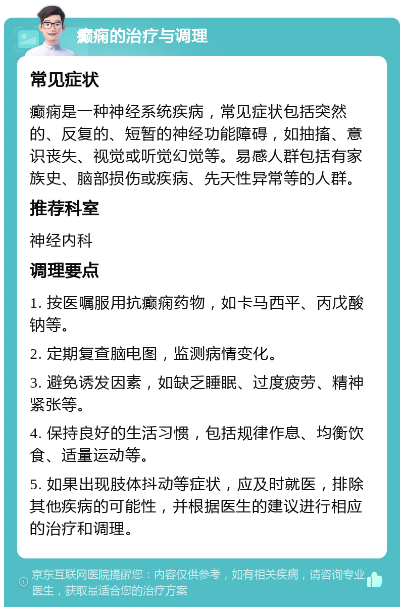 癫痫的治疗与调理 常见症状 癫痫是一种神经系统疾病，常见症状包括突然的、反复的、短暂的神经功能障碍，如抽搐、意识丧失、视觉或听觉幻觉等。易感人群包括有家族史、脑部损伤或疾病、先天性异常等的人群。 推荐科室 神经内科 调理要点 1. 按医嘱服用抗癫痫药物，如卡马西平、丙戊酸钠等。 2. 定期复查脑电图，监测病情变化。 3. 避免诱发因素，如缺乏睡眠、过度疲劳、精神紧张等。 4. 保持良好的生活习惯，包括规律作息、均衡饮食、适量运动等。 5. 如果出现肢体抖动等症状，应及时就医，排除其他疾病的可能性，并根据医生的建议进行相应的治疗和调理。