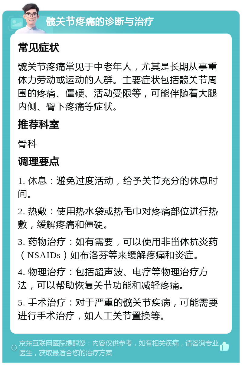 髋关节疼痛的诊断与治疗 常见症状 髋关节疼痛常见于中老年人，尤其是长期从事重体力劳动或运动的人群。主要症状包括髋关节周围的疼痛、僵硬、活动受限等，可能伴随着大腿内侧、臀下疼痛等症状。 推荐科室 骨科 调理要点 1. 休息：避免过度活动，给予关节充分的休息时间。 2. 热敷：使用热水袋或热毛巾对疼痛部位进行热敷，缓解疼痛和僵硬。 3. 药物治疗：如有需要，可以使用非甾体抗炎药（NSAIDs）如布洛芬等来缓解疼痛和炎症。 4. 物理治疗：包括超声波、电疗等物理治疗方法，可以帮助恢复关节功能和减轻疼痛。 5. 手术治疗：对于严重的髋关节疾病，可能需要进行手术治疗，如人工关节置换等。