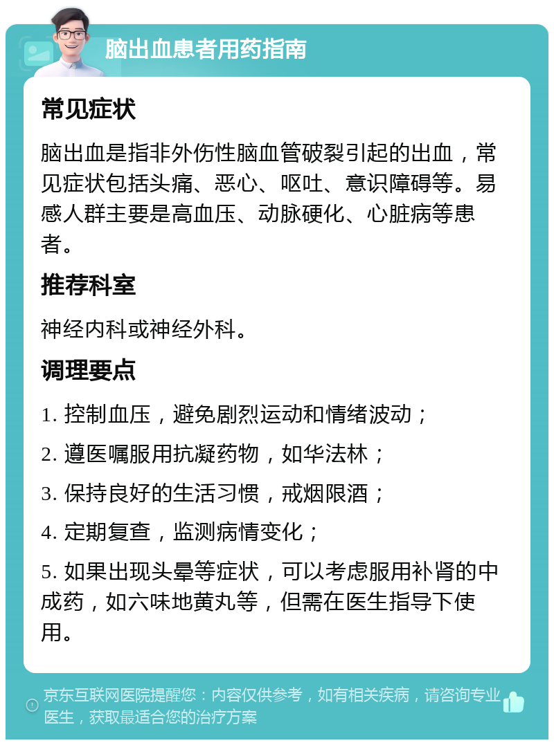 脑出血患者用药指南 常见症状 脑出血是指非外伤性脑血管破裂引起的出血，常见症状包括头痛、恶心、呕吐、意识障碍等。易感人群主要是高血压、动脉硬化、心脏病等患者。 推荐科室 神经内科或神经外科。 调理要点 1. 控制血压，避免剧烈运动和情绪波动； 2. 遵医嘱服用抗凝药物，如华法林； 3. 保持良好的生活习惯，戒烟限酒； 4. 定期复查，监测病情变化； 5. 如果出现头晕等症状，可以考虑服用补肾的中成药，如六味地黄丸等，但需在医生指导下使用。