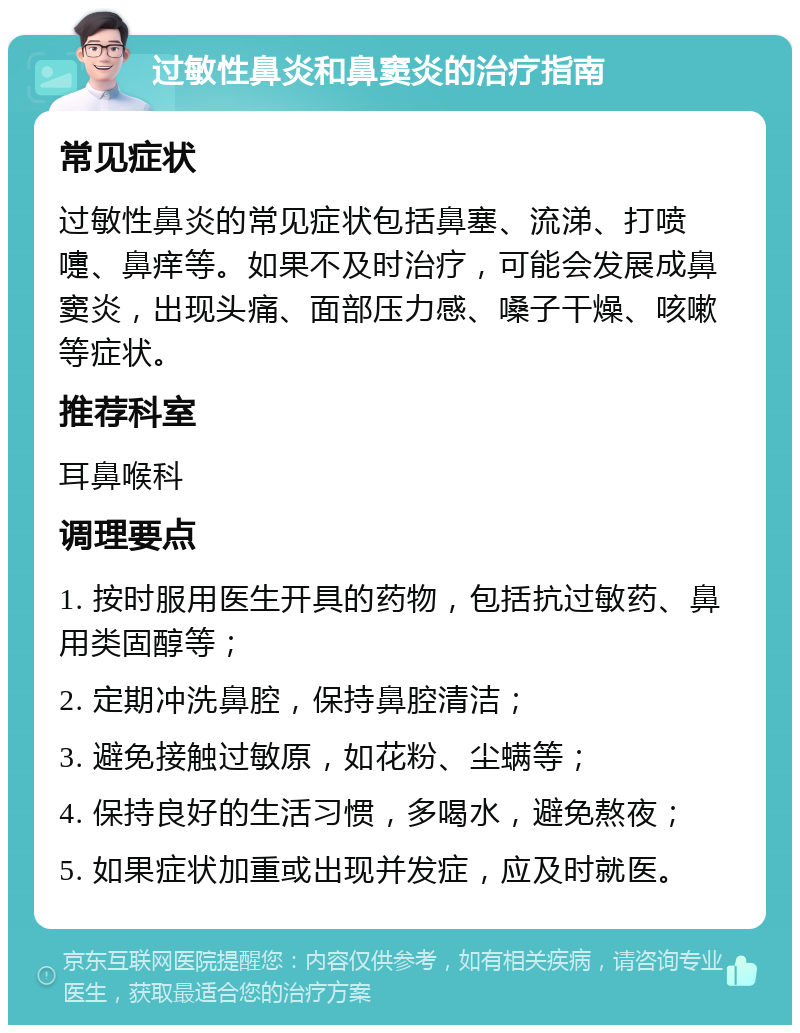 过敏性鼻炎和鼻窦炎的治疗指南 常见症状 过敏性鼻炎的常见症状包括鼻塞、流涕、打喷嚏、鼻痒等。如果不及时治疗，可能会发展成鼻窦炎，出现头痛、面部压力感、嗓子干燥、咳嗽等症状。 推荐科室 耳鼻喉科 调理要点 1. 按时服用医生开具的药物，包括抗过敏药、鼻用类固醇等； 2. 定期冲洗鼻腔，保持鼻腔清洁； 3. 避免接触过敏原，如花粉、尘螨等； 4. 保持良好的生活习惯，多喝水，避免熬夜； 5. 如果症状加重或出现并发症，应及时就医。