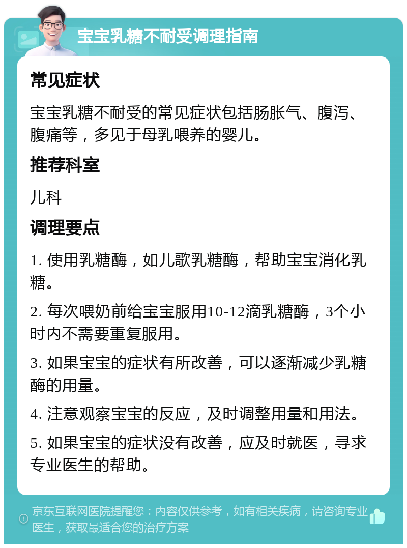 宝宝乳糖不耐受调理指南 常见症状 宝宝乳糖不耐受的常见症状包括肠胀气、腹泻、腹痛等，多见于母乳喂养的婴儿。 推荐科室 儿科 调理要点 1. 使用乳糖酶，如儿歌乳糖酶，帮助宝宝消化乳糖。 2. 每次喂奶前给宝宝服用10-12滴乳糖酶，3个小时内不需要重复服用。 3. 如果宝宝的症状有所改善，可以逐渐减少乳糖酶的用量。 4. 注意观察宝宝的反应，及时调整用量和用法。 5. 如果宝宝的症状没有改善，应及时就医，寻求专业医生的帮助。