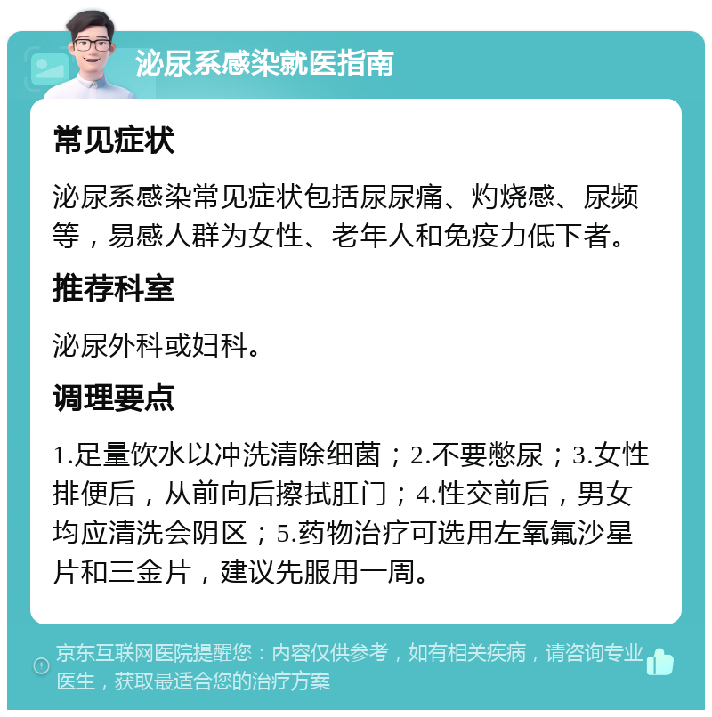 泌尿系感染就医指南 常见症状 泌尿系感染常见症状包括尿尿痛、灼烧感、尿频等，易感人群为女性、老年人和免疫力低下者。 推荐科室 泌尿外科或妇科。 调理要点 1.足量饮水以冲洗清除细菌；2.不要憋尿；3.女性排便后，从前向后擦拭肛门；4.性交前后，男女均应清洗会阴区；5.药物治疗可选用左氧氟沙星片和三金片，建议先服用一周。