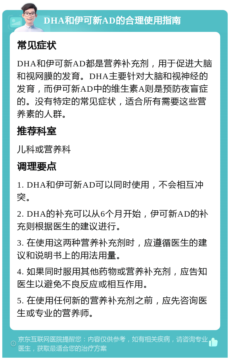 DHA和伊可新AD的合理使用指南 常见症状 DHA和伊可新AD都是营养补充剂，用于促进大脑和视网膜的发育。DHA主要针对大脑和视神经的发育，而伊可新AD中的维生素A则是预防夜盲症的。没有特定的常见症状，适合所有需要这些营养素的人群。 推荐科室 儿科或营养科 调理要点 1. DHA和伊可新AD可以同时使用，不会相互冲突。 2. DHA的补充可以从6个月开始，伊可新AD的补充则根据医生的建议进行。 3. 在使用这两种营养补充剂时，应遵循医生的建议和说明书上的用法用量。 4. 如果同时服用其他药物或营养补充剂，应告知医生以避免不良反应或相互作用。 5. 在使用任何新的营养补充剂之前，应先咨询医生或专业的营养师。