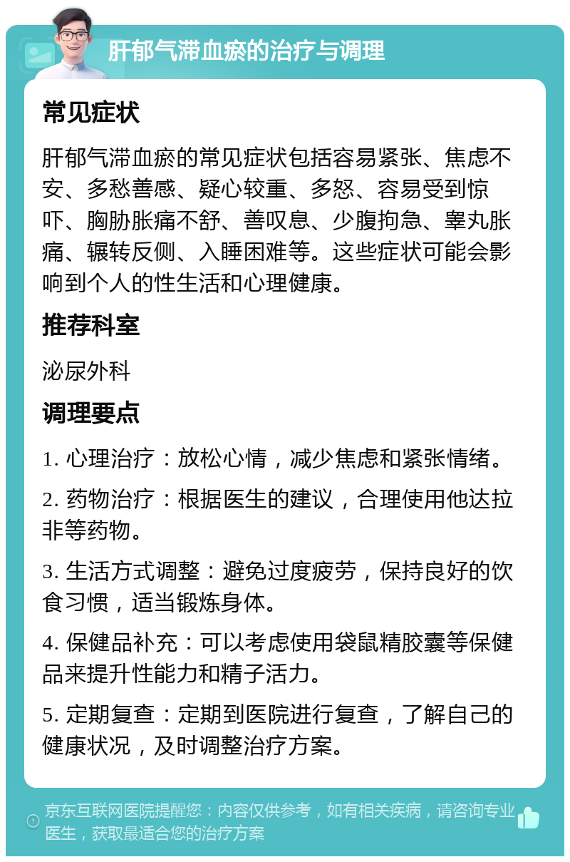 肝郁气滞血瘀的治疗与调理 常见症状 肝郁气滞血瘀的常见症状包括容易紧张、焦虑不安、多愁善感、疑心较重、多怒、容易受到惊吓、胸胁胀痛不舒、善叹息、少腹拘急、睾丸胀痛、辗转反侧、入睡困难等。这些症状可能会影响到个人的性生活和心理健康。 推荐科室 泌尿外科 调理要点 1. 心理治疗：放松心情，减少焦虑和紧张情绪。 2. 药物治疗：根据医生的建议，合理使用他达拉非等药物。 3. 生活方式调整：避免过度疲劳，保持良好的饮食习惯，适当锻炼身体。 4. 保健品补充：可以考虑使用袋鼠精胶囊等保健品来提升性能力和精子活力。 5. 定期复查：定期到医院进行复查，了解自己的健康状况，及时调整治疗方案。