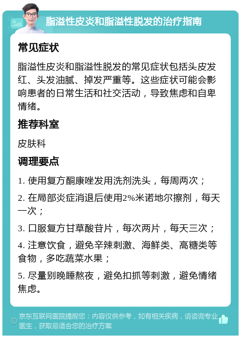 脂溢性皮炎和脂溢性脱发的治疗指南 常见症状 脂溢性皮炎和脂溢性脱发的常见症状包括头皮发红、头发油腻、掉发严重等。这些症状可能会影响患者的日常生活和社交活动，导致焦虑和自卑情绪。 推荐科室 皮肤科 调理要点 1. 使用复方酮康唑发用洗剂洗头，每周两次； 2. 在局部炎症消退后使用2%米诺地尔擦剂，每天一次； 3. 口服复方甘草酸苷片，每次两片，每天三次； 4. 注意饮食，避免辛辣刺激、海鲜类、高糖类等食物，多吃蔬菜水果； 5. 尽量别晚睡熬夜，避免扣抓等刺激，避免情绪焦虑。