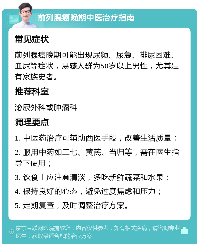 前列腺癌晚期中医治疗指南 常见症状 前列腺癌晚期可能出现尿频、尿急、排尿困难、血尿等症状，易感人群为50岁以上男性，尤其是有家族史者。 推荐科室 泌尿外科或肿瘤科 调理要点 1. 中医药治疗可辅助西医手段，改善生活质量； 2. 服用中药如三七、黄芪、当归等，需在医生指导下使用； 3. 饮食上应注意清淡，多吃新鲜蔬菜和水果； 4. 保持良好的心态，避免过度焦虑和压力； 5. 定期复查，及时调整治疗方案。