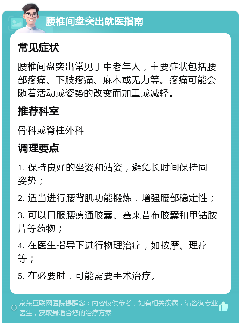 腰椎间盘突出就医指南 常见症状 腰椎间盘突出常见于中老年人，主要症状包括腰部疼痛、下肢疼痛、麻木或无力等。疼痛可能会随着活动或姿势的改变而加重或减轻。 推荐科室 骨科或脊柱外科 调理要点 1. 保持良好的坐姿和站姿，避免长时间保持同一姿势； 2. 适当进行腰背肌功能锻炼，增强腰部稳定性； 3. 可以口服腰痹通胶囊、塞来昔布胶囊和甲钴胺片等药物； 4. 在医生指导下进行物理治疗，如按摩、理疗等； 5. 在必要时，可能需要手术治疗。