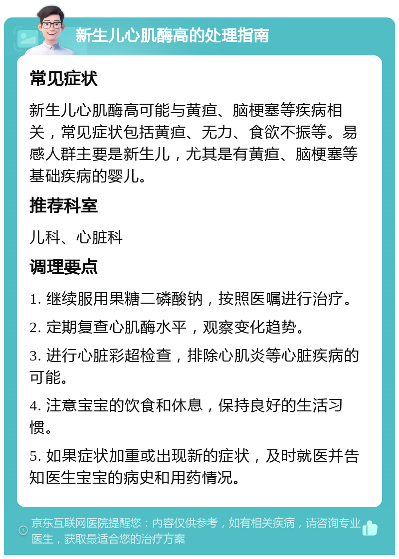 新生儿心肌酶高的处理指南 常见症状 新生儿心肌酶高可能与黄疸、脑梗塞等疾病相关，常见症状包括黄疸、无力、食欲不振等。易感人群主要是新生儿，尤其是有黄疸、脑梗塞等基础疾病的婴儿。 推荐科室 儿科、心脏科 调理要点 1. 继续服用果糖二磷酸钠，按照医嘱进行治疗。 2. 定期复查心肌酶水平，观察变化趋势。 3. 进行心脏彩超检查，排除心肌炎等心脏疾病的可能。 4. 注意宝宝的饮食和休息，保持良好的生活习惯。 5. 如果症状加重或出现新的症状，及时就医并告知医生宝宝的病史和用药情况。